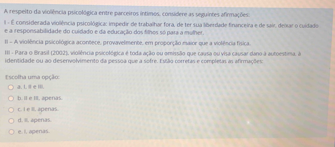 A respeito da violência psicológica entre parceiros íntimos, considere as seguintes afirmações:
I - É considerada violência psicológica: impedir de trabalhar fora, de ter sua liberdade financeira e de sair, deixar o cuidado
e a responsabilidade do cuidado e da educação dos filhos só para a mulher.
II - A violência psicológica acontece, provavelmente, em proporção maior que a violência física.
III - Para o Brasil (2002), violência psicológica é toda ação ou omissão que causa ou visa causar dano à autoestima, à
identidade ou ao desenvolvimento da pessoa que a sofre. Estão corretas e completas as afirmações:
Escolha uma opção:
a. I, II e ⅢII.
b. II e III, apenas.
c. I e II, apenas.
d. II, apenas.
e. I, apenas.