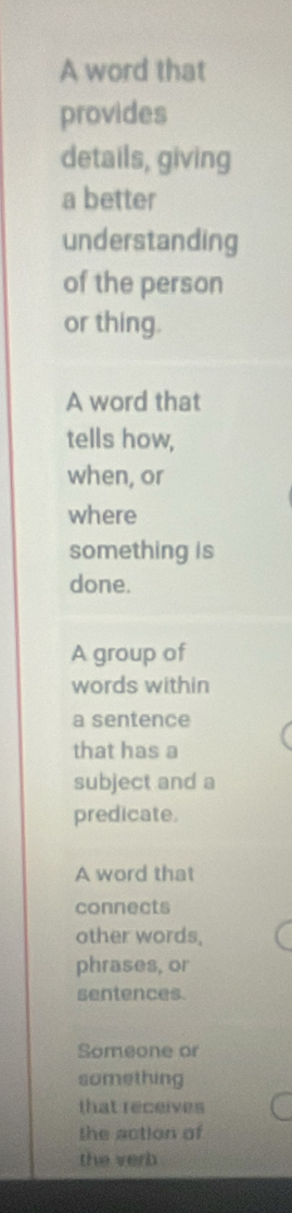 A word that
provides
details, giving
a better
understanding
of the person
or thing.
A word that
tells how,
when, or
where
something is
done.
A group of
words within
a sentence
that has a
subject and a
predicate.
A word that
connects
other words,
phrases, or
sentences.
Someone or
something
that receives
the action of
the verb