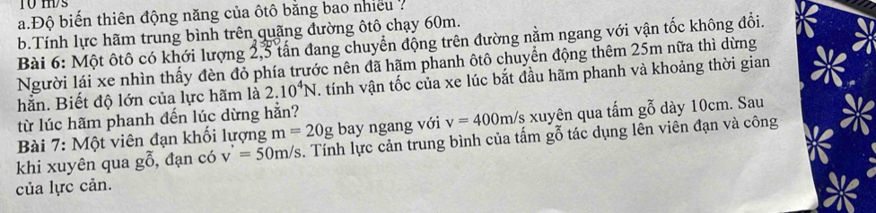 ms 
a.Độ biến thiên động năng của ôtô bằng bao nhiều 7 
b.Tính lực hãm trung bình trên quãng đường ôtô chạy 60m. 
Bài 6: Một ôtô có khới lượng 2, 3 tấn đang chuyển động trên đường nằm ngang với vận tốc không đổi. 
Người lái xe nhìn thấy đèn đỏ phía trước nên đã hãm phanh ôtô chuyển động thêm 25m nữa thì dừng 
hằn. Biết độ lớn của lực hãm là 2.10^4N tính vận tốc của xe lúc bắt đầu hãm phanh và khoảng thời gian 
từ lúc hãm phanh đến lúc dừng hẳn? 
Bài 7: Một viên đạn khối lượng m=20g bay ngang với v=400m/s xuyên qua tấm gỗ dày 10cm. Sau 
khi xuyên qua gwidehat O , đạn có v'=50m/s. Tính lực cản trung bình của tấm gỗ tác dụng lên viên đạn và công 
của lực cản.