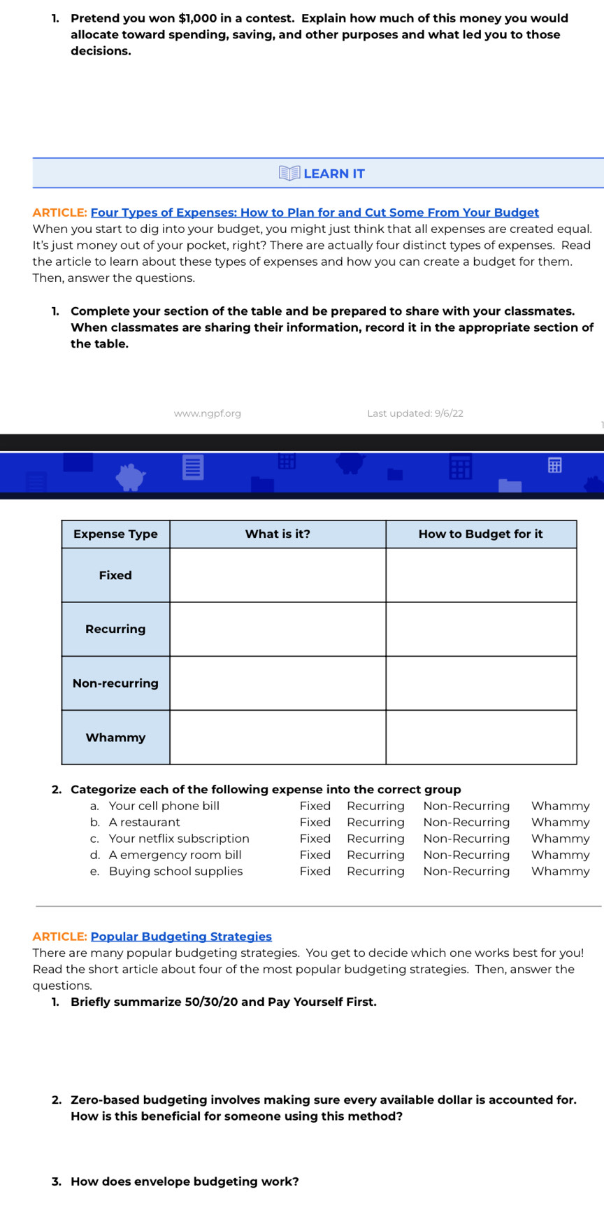 Pretend you won $1,000 in a contest. Explain how much of this money you would
allocate toward spending, saving, and other purposes and what led you to those
decisions.
LEARN IT
ARTICLE: Four Types of Expenses: How to Plan for and Cut Some From Your Budget
When you start to dig into your budget, you might just think that all expenses are created equal
It's just money out of your pocket, right? There are actually four distinct types of expenses. Read
the article to learn about these types of expenses and how you can create a budget for them.
Then, answer the questions
1. Complete your section of the table and be prepared to share with your classmates.
When classmates are sharing their information, record it in the appropriate section of
the table.
www.ngpf.org Last updated: 9/6/22
2. Categorize each of the following expense into the correct group
a. Your cell phone bill Fixed Recurring Non-Recurrin Whammy
b. A restaurant Fixed Recurring Non-Recurring Whammy
c. Your netflix subscription Fixed Recurring Non-Recurring Whammy
d. A emergency room bill Fixed Recurring Non-Recurring Whammy
e. Buying school supplies Fixed Recurring Non-Recurring Whammy
ARTICLE: Popular Budgeting Strategies
There are many popular budgeting strategies. You get to decide which one works best for you!
Read the short article about four of the most popular budgeting strategies. Then, answer the
questions.
1. Briefly summarize 50/30/20 and Pay Yourself First.
2. Zero-based budgeting involves making sure every available dollar is accounted for.
How is this beneficial for someone using this method?
3. How does envelope budgeting work?
