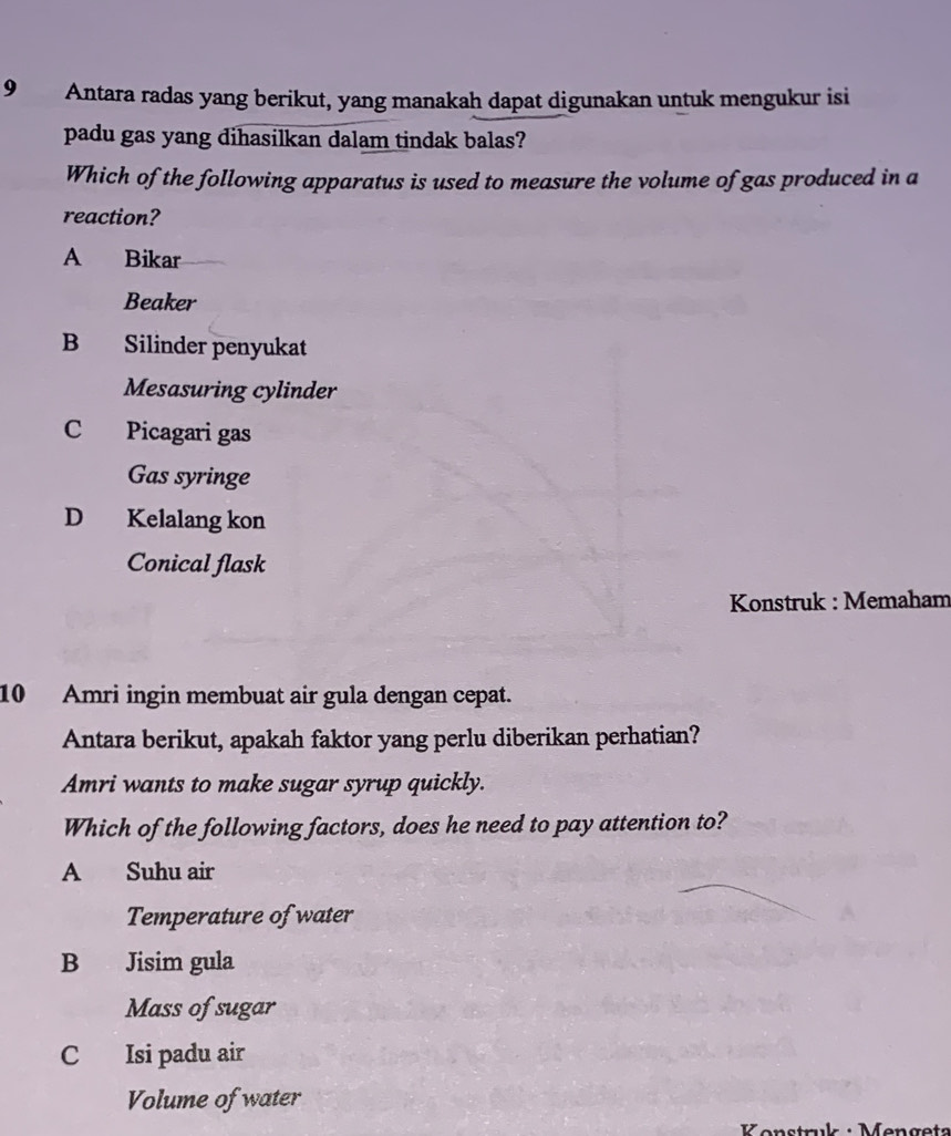 Antara radas yang berikut, yang manakah dapat digunakan untuk mengukur isi
padu gas yang dihasilkan dalam tindak balas?
Which of the following apparatus is used to measure the volume of gas produced in a
reaction?
A Bikar
Beaker
B Silinder penyukat
Mesasuring cylinder
C Picagari gas
Gas syringe
D Kelalang kon
Conical flask
Konstruk : Memaham
10 Amri ingin membuat air gula dengan cepat.
Antara berikut, apakah faktor yang perlu diberikan perhatian?
Amri wants to make sugar syrup quickly.
Which of the following factors, does he need to pay attention to?
A Suhu air
Temperature of water
B Jisim gula
Mass of sugar
C Isi padu air
Volume of water