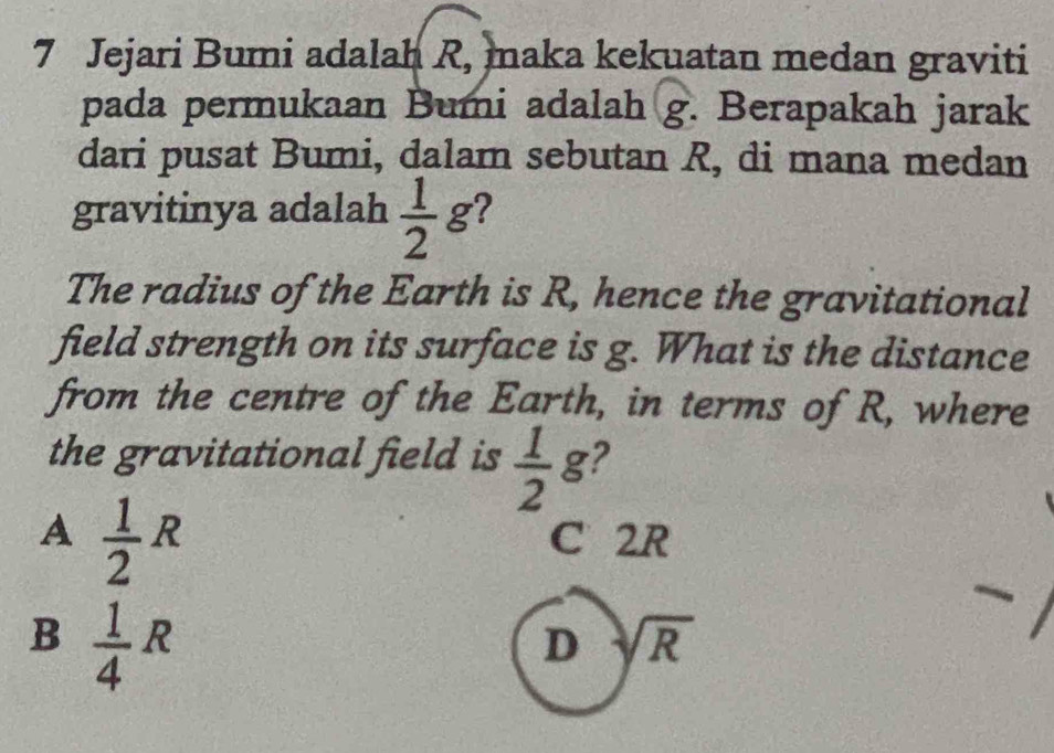 Jejari Bumi adalah R, maka kekuatan medan graviti
pada permukaan Bumi adalah g. Berapakah jarak
dari pusat Bumi, dalam sebutan R, di mana medan
gravitinya adalah  1/2  g?
The radius of the Earth is R, hence the gravitational
field strength on its surface is g. What is the distance
from the centre of the Earth, in terms of R, where
the gravitational field is  1/2  g?
A  1/2 R
C 2R
B  1/4 R
D sqrt(R)