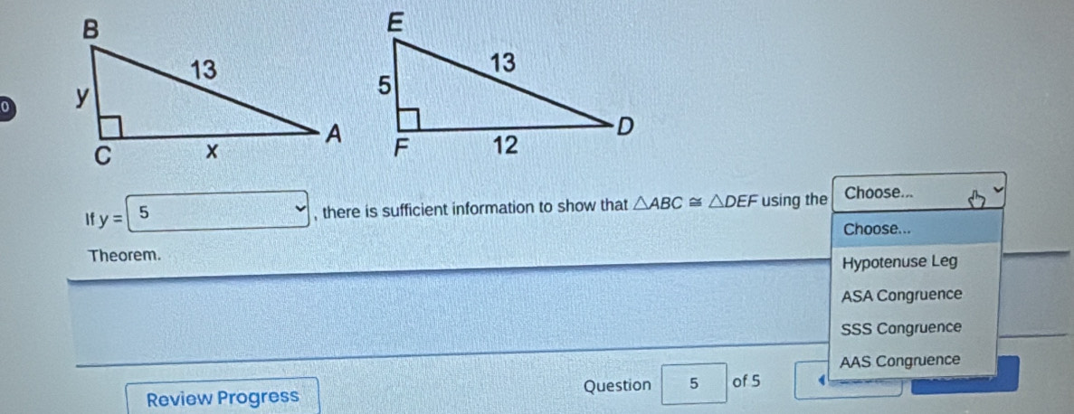 0 
| y= 5 , there is sufficient information to show that △ ABC≌ △ DEF using the Choose...
Choose...
Theorem.
Hypotenuse Leg
ASA Congruence
SSS Congruence
AAS Congruence
Review Progress Question 5 of 5 1