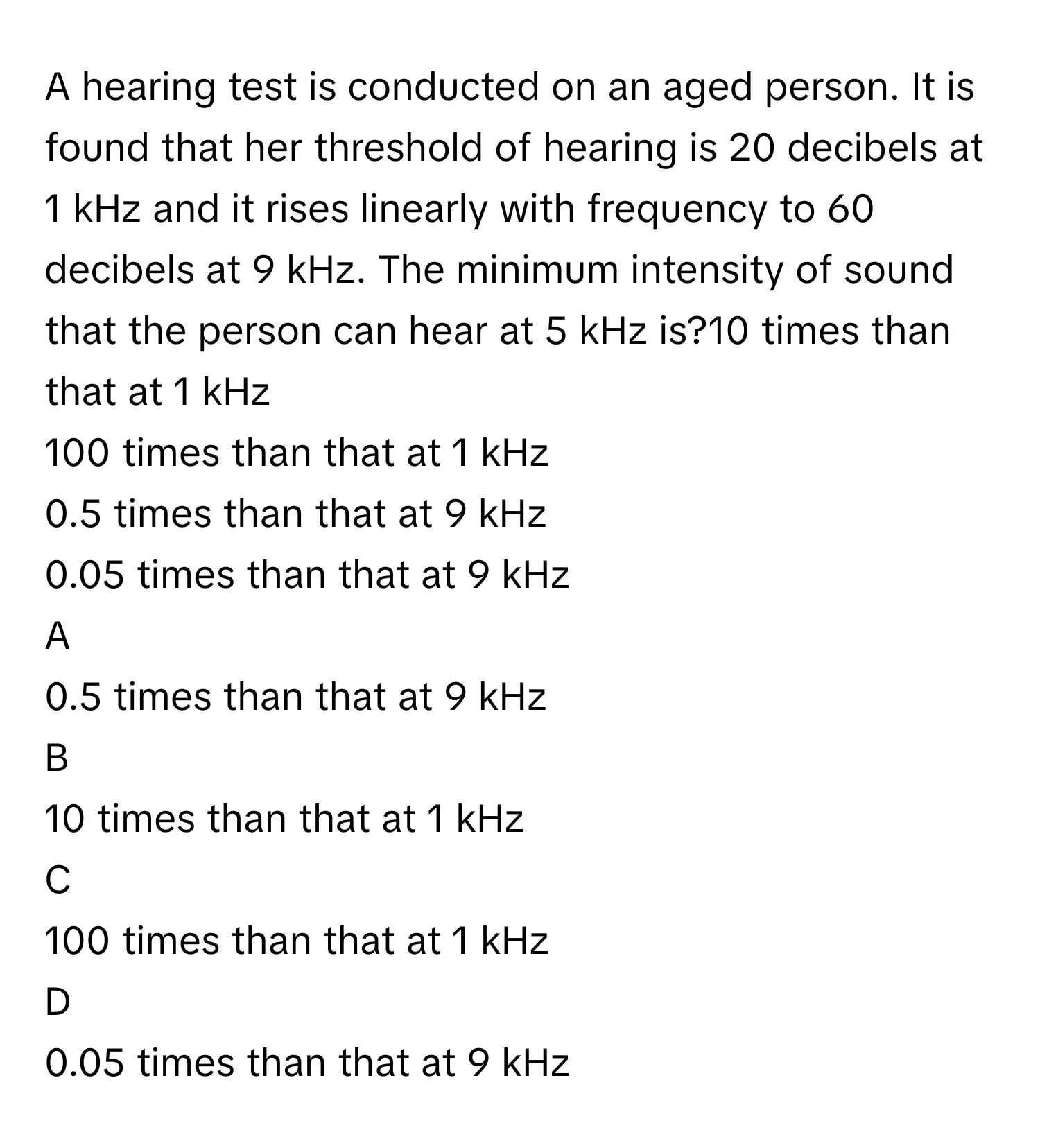 A hearing test is conducted on an aged person. It is found that her threshold of hearing is 20      decibels at 1      kHz and it rises linearly with frequency to 60      decibels at 9      kHz. The minimum intensity of sound that the person can hear at 5      kHz is?10      times than that at 1      kHz
100      times than that at 1      kHz
0.5      times than that at 9      kHz
0.05      times than that at 9      kHz

A  
0.5      times than that at 9      kHz 


B  
10      times than that at 1      kHz 


C  
100      times than that at 1      kHz 


D  
0.05      times than that at 9      kHz