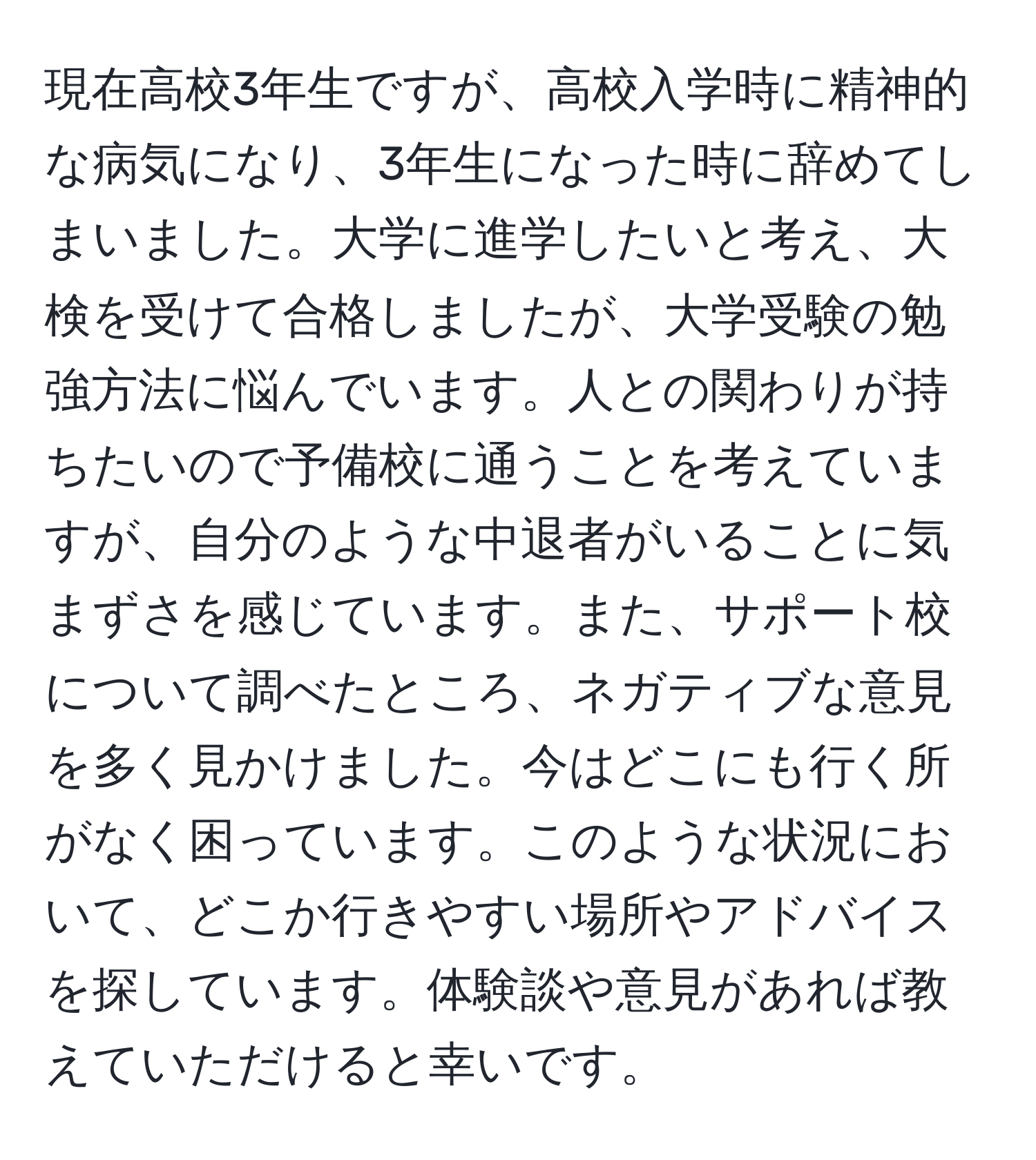 現在高校3年生ですが、高校入学時に精神的な病気になり、3年生になった時に辞めてしまいました。大学に進学したいと考え、大検を受けて合格しましたが、大学受験の勉強方法に悩んでいます。人との関わりが持ちたいので予備校に通うことを考えていますが、自分のような中退者がいることに気まずさを感じています。また、サポート校について調べたところ、ネガティブな意見を多く見かけました。今はどこにも行く所がなく困っています。このような状況において、どこか行きやすい場所やアドバイスを探しています。体験談や意見があれば教えていただけると幸いです。