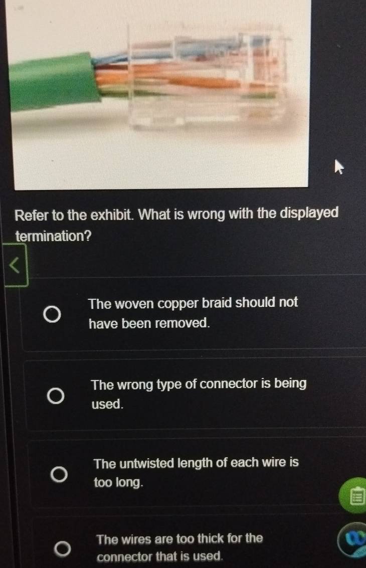 Refer to the exhibit. What is wrong with the displayed
termination?
The woven copper braid should not
have been removed.
The wrong type of connector is being
used.
The untwisted length of each wire is
too long.
The wires are too thick for the
connector that is used.