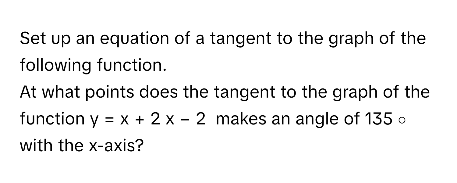 Set up an equation of a tangent to the graph of the following function.
At what points does the tangent to the graph of the function y   =   x   +   2    x   −   2              makes an angle of 135   ∘          with the x-axis?