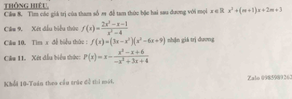 thÔnG HIÊU. 
Câu 8. Tìm các giá trị của tham số m để tam thức bậc hai sau dương với mọi x∈ Rx^2+(m+1)x+2m+3
Câu 9. Xét đấu biểu thức f(x)= (2x^2-x-1)/x^2-4 
Câu 10. Tìm x để biểu thức : f(x)=(3x-x^2)(x^2-6x+9) nhận giá trị dương 
Câu 11. Xét dấu biểu thức: P(x)=x- (x^2-x+6)/-x^2+3x+4 
Khối 10-Toán theo cầu trúc đề thi mới. Zalo 0985989262