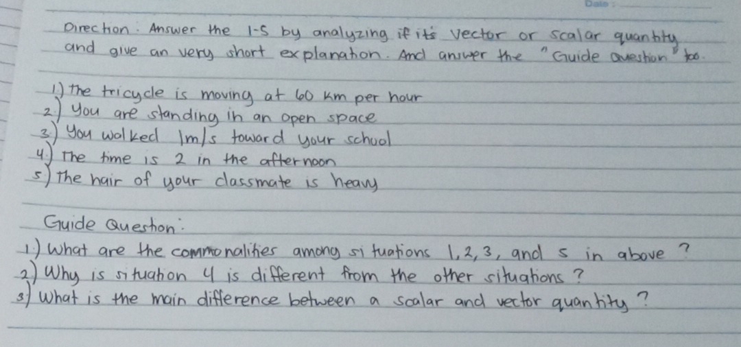 pirection: Answer the 1-S by analyzing if its vector or scalar quantity 
and give an very short explanaton. And answer the " Guide Question too. 
1 the tricycle is moving at 60 km per hour
2 ) you are standing in an open space 
3 you walked Im/s toward your school 
u) The time is 2 in the afternoon 
5) the hair of your classmate is heavy 
Guide Queshon: 
1 ) What are the commonalikies among si fuations 1, 2, 3, and s in above? 
2) Why is situahon 4 is different from the other situations? 
of What is the main difference between a scalar and vector quanlity?