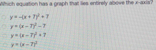 Which equation has a graph that lies entirely above the x-axis?
y=-(x+7)^2+7
y=(x-7)^2-7
y=(x-7)^2+7
y=(x-7)^2