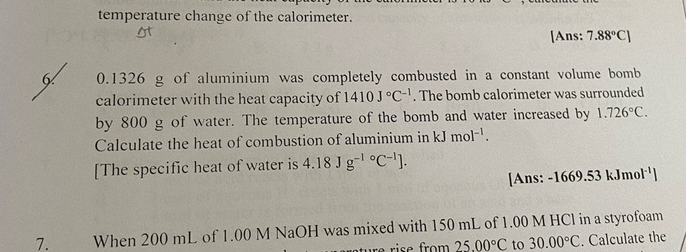 temperature change of the calorimeter. 
[Ans: 7.88°C]
6 0.1326 g of aluminium was completely combusted in a constant volume bomb 
calorimeter with the heat capacity of 1410J°C^(-1). The bomb calorimeter was surrounded 
by 800 g of water. The temperature of the bomb and water increased by 1.726°C. 
Calculate the heat of combustion of aluminium in kJmol^(-1). 
[The specific heat of water is 4.18Jg^((-1)°C^-1)]. 
[Ans: -1669.53 kJmo |^-1 
7. When 200 mL of 1.00 M NaOH was mixed with 150 mL of 1.00 M HCl in a styrofoam 
re rise from 25.00°C to 30.00°C. Calculate the