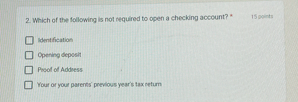 Which of the following is not required to open a checking account? * 15 points
Identification
Opening deposit
Proof of Address
Your or your parents' previous year's tax return