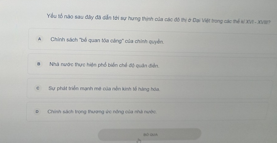 Yếu tố nào sau đây đã dẫn tới sự hưng thịnh của các đô thị ở Đại Việt trong các thể kỉ XVI - XVIII?
A Chính sách "bế quan tỏa cảng" của chính quyền.
B Nhà nước thực hiện phổ biển chế độ quân điền.
cSự phát triển mạnh mẽ của nền kinh tế hàng hóa.
DChính sách trọng thương ức nông của nhà nước.
BÓ QUA