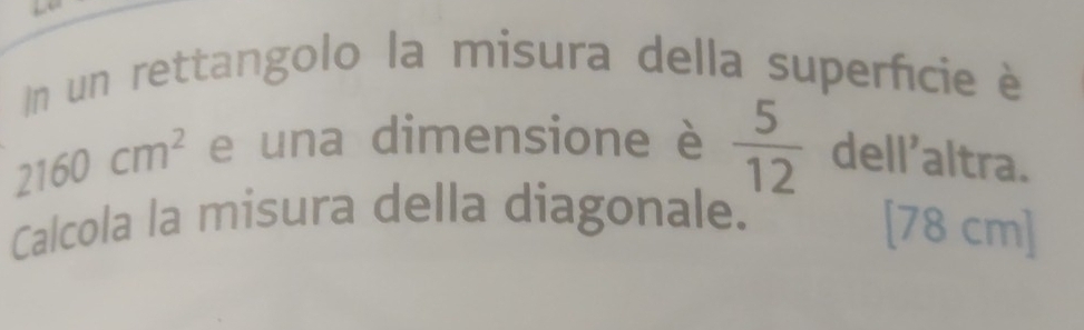 un rettangolo la misura della superficie è
2160cm^2 e una dimensione è  5/12  dell’altra. 
Calcola la misura della diagonale.
[78 cm]