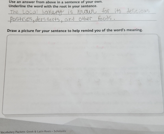 Use an answer from above in a sentence of your own. 
Underline the word with the root in your sentence. 
_ 
_ 
Draw a picture for your sentence to help remind you of the word's meaning. 
Vocabulary Packets: Greek & Latin Roots - Scholastic