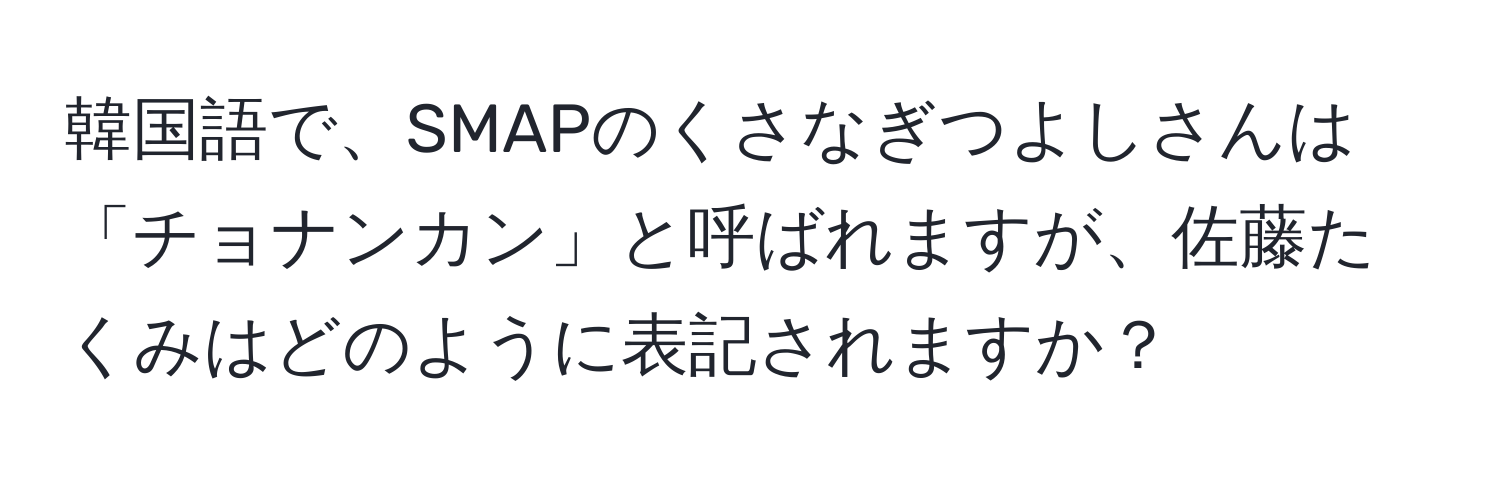 韓国語で、SMAPのくさなぎつよしさんは「チョナンカン」と呼ばれますが、佐藤たくみはどのように表記されますか？