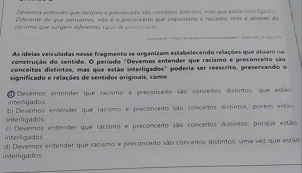 Devemos entender que racismo e preconceito são conceitos distintos, mas que estão interligados
Diferente do que pensamos, não é o preconceito que impulsiona o racismo, mas é através do
racismo que surgem diferentes tipos de preconceito.
Disponível em:. Acesso em. 29 maio 2019.
As ideias veiculadas nesse fragmento se organizam estabelecendo relações que atuam na
construção do sentido. O período "Devemos entender que racismo e preconceito são
conceitos distintos, mas que estão interligados" poderia ser reescrito, preservando o
significado e relações de sentidos originais, como
a) Devemos entender que racismo e preconceito são conceitos distintos, que estão
interligados.
b) Devemos entender que racismo e preconceito são conceitos distintos, porém estão
interligados.
c) Devemos entender que racismo e preconceito são conceitos distintos, porque estão
interligados.
d) Devemos entender que racismo e preconceito são conceitos distintos, uma vez que estão
interligados.