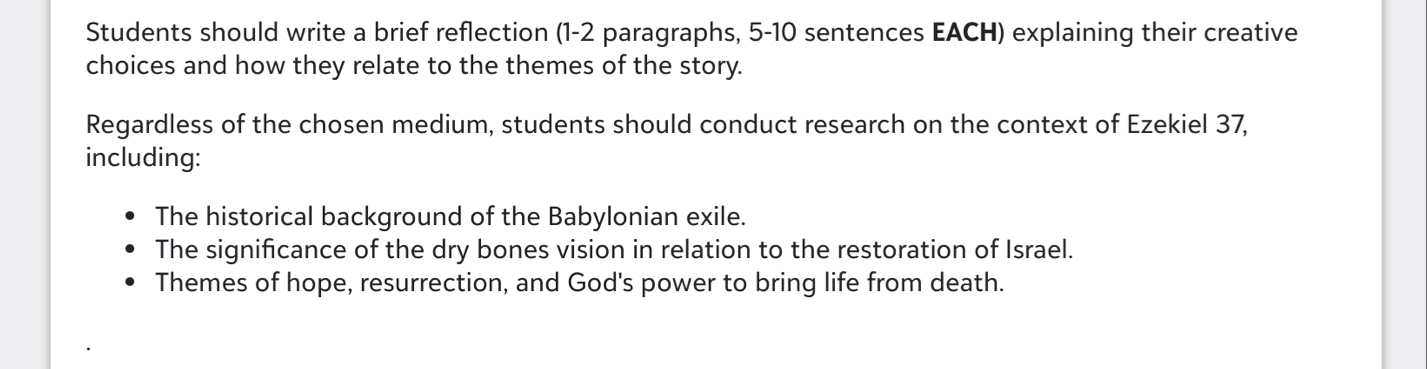 Students should write a brief reflection (1-2 paragraphs, 5-10 sentences EACH) explaining their creative 
choices and how they relate to the themes of the story. 
Regardless of the chosen medium, students should conduct research on the context of Ezekiel 37, 
including: 
The historical background of the Babylonian exile. 
The significance of the dry bones vision in relation to the restoration of Israel. 
Themes of hope, resurrection, and God's power to bring life from death.