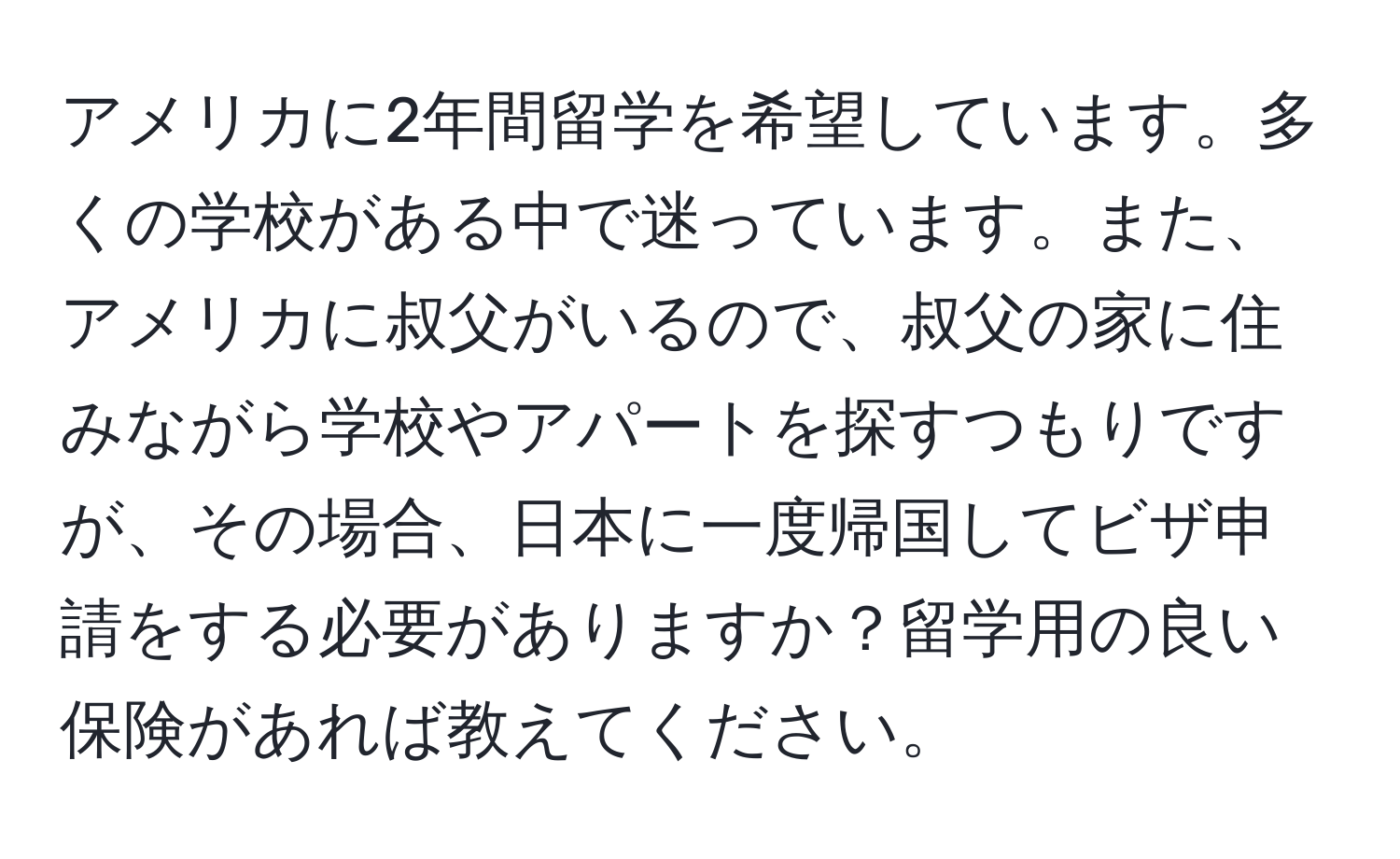 アメリカに2年間留学を希望しています。多くの学校がある中で迷っています。また、アメリカに叔父がいるので、叔父の家に住みながら学校やアパートを探すつもりですが、その場合、日本に一度帰国してビザ申請をする必要がありますか？留学用の良い保険があれば教えてください。