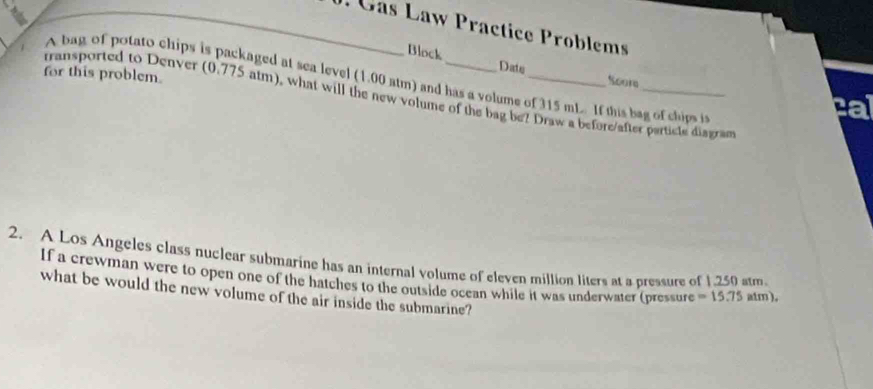 Gas Law Practice Problems 
Block Date 
for this problem. 
A bag of potato chips is packaged at sea level (1.00 atm) and has a volume of 315 mL If this bag of chips i 
Soore ca 
rransported to Denver (0.775 atm), what will the new volume of the bag be? Draw a before/after particte diagran 
2. A Los Angeles class nuclear submarine has an internal volume of eleven million liters at a pressure of 1.250 atm
If a crewman were to open one of the hatches to the outside ocean while it was underwater (pressure =15.75atm). 
what be would the new volume of the air inside the submarine?