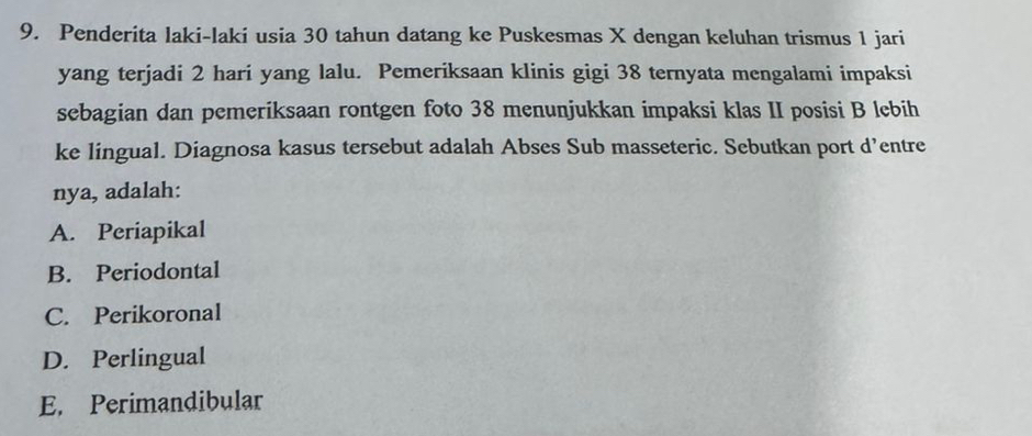 Penderita laki-laki usia 30 tahun datang ke Puskesmas X dengan keluhan trismus 1 jari
yang terjadi 2 hari yang lalu. Pemeriksaan klinis gigi 38 ternyata mengalami impaksi
sebagian dan pemeriksaan rontgen foto 38 menunjukkan impaksi klas II posisi B lebih
ke lingual. Diagnosa kasus tersebut adalah Abses Sub masseteric. Sebutkan port d’entre
nya, adalah:
A. Periapikal
B. Periodontal
C. Perikoronal
D. Perlingual
E. Perimandibular