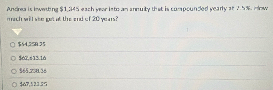 Andrea is investing $1,345 each year into an annuity that is compounded yearly at 7.5%. How
much will she get at the end of 20 years?
$64,258.25
$62,613.16
$65,238.36
$67,123.25