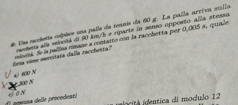 6: Una racchetta colpisce una palla da tennis da 60 g. La palla arriva sulla
racchetta alla velocità di 90 km/h e riparte in senso opposto alla stessa
velocità. Se la pallina rimane a contatto con la racchetta per 0,005 s, quale
forza viene esercitata dalla racchetta?
a) 600 N
300 N
c) 0 N
nessuna delle precedenti
ido cità identica di modulo 12