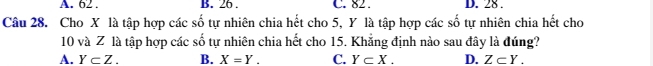 A. 62. B. 26. C. 82. D. 28.
Câu 28. Cho X là tập hợp các số tự nhiên chia hết cho 5, Y là tập hợp các số tự nhiên chia hết cho
10 và Z là tập hợp các số tự nhiên chia hết cho 15. Khẳng định nào sau đây là đúng?
A. Y⊂ Z. B. X=Y. C. Y⊂ X. D. Z⊂ Y.