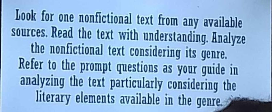 Look for one nonfictional text from any available 
sources. Read the text with understanding. Analyze 
the nonfictional text considering its genre. 
Refer to the prompt questions as your guide in 
analyzing the text particularly considering the 
literary elements available in the genre.