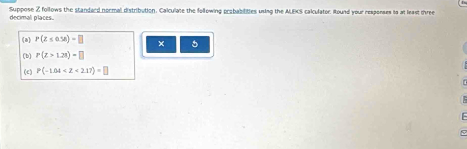 Suppose Z follows the standard normal distribution. Calculate the following probabilities using the ALEKS calculator. Round your responses to at least three 
decimal places. 
(a) P(Z≤ 0.58)=□
× 5 
(b) P(Z>1.28)=□
(c) P(-1.04