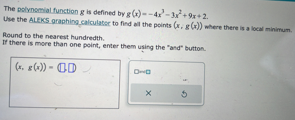 The polynomial function g is defined by g(x)=-4x^3-3x^2+9x+2. 
Use the ALEKS graphing calculator to find all the points (x,g(x)) where there is a local minimum. 
Round to the nearest hundredth. 
If there is more than one point, enter them using the "and" button.
(x,g(x))=(□ ,□ )
]and □ 
×