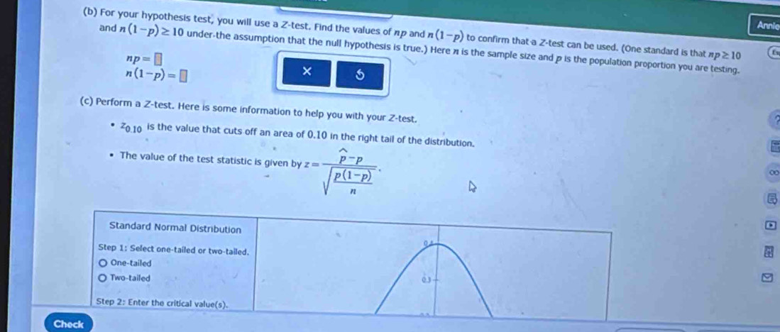 Annie
(b) For your hypothesis test, you will use a Z -test. Find the values of np and n(1-p) to confirm that a Z -test can be used. (One standard is that np≥ 10 f
and n(1-p)≥ 10 under-the assumption that the null hypothesis is true.) Here π is the sample size and p is the population proportion you are testing.
np=□
n(1-p)=□
×
(c) Perform a Z -test. Here is some information to help you with your Z -test.
z_0.10 is the value that cuts off an area of 0.10 in the right tail of the distribution.
The value of the test statistic is given by z=frac widehat p-psqrt(frac p(1-p))n. 
∞
Standard Normal Distribution
Step 1 : Select one-tailed or two-tailed. 0 *
One-tailed
Two-tailed 03
Step 2 : Enter the critical value(s).
Check