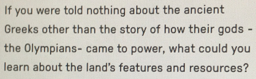 If you were told nothing about the ancient 
Greeks other than the story of how their gods - 
the Olympians- came to power, what could you 
learn about the land's features and resources?