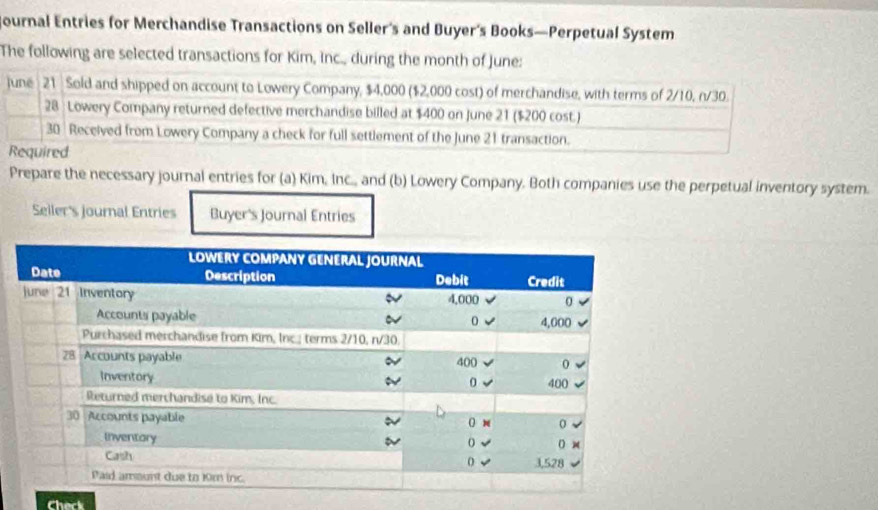 Journal Entries for Merchandise Transactions on Seller's and Buyer’s Books—Perpetual System 
The following are selected transactions for Kim, Inc., during the month of June: 
juné 21 Sold and shipped on account to Lowery Company, $4,000 ($2,000 cost) of merchandise, with terms of 2/10, n/30. 
28 : Lowery Company returned defective merchandise billed at $400 on June 21 ($200 cost.)
30 Received from Lowery Company a check for full settlement of the June 21 transaction. 
Required 
Prepare the necessary journal entries for (a) Kim, Inc., and (b) Lowery Company. Both companies use the perpetual inventory system. 
Seiler's journal Entries Buyer's Journal Entries 
Check