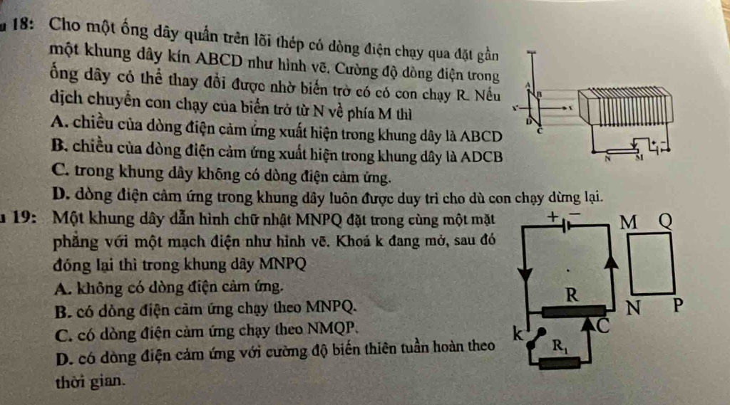 18:  Cho một ống dây quần trên lõi thép có dòng điện chạy qua đặt gần
một khung dây kín ABCD như hình vẽ, Cường độ dòng điện trong
ổng dây có thể thay đổi được nhờ biển trờ có có con chạy R. Nều
dịch chuyển con chạy của biển trở từ N về phía M thì
A. chiều của dòng điện cảm ứng xuất hiện trong khung dây là ABCD
B. chiều của dòng điện cảm ứng xuất hiện trong khung dây là ADCB
C. trong khung dây không có dòng điện cầm ứng.
D. dòng điện cảm ứng trong khung dây luôn được duy trì cho dù con chạy dừng lại.
* 19: Một khung dây dẫn hình chữ nhật MNPQ đặt trong cùng một mặt
phẳng với một mạch điện như hỉnh vẽ. Khoá k đang mở, sau đó
đóng lại thì trong khung dây MNPQ
A. không có dòng điện cảm ứng.
B. có dòng điện cảm ứng chạy theo MNPQ.
C. có dòng điện cảm ứng chạy theo NMQP.
D. có dòng điện cảm ứng với cường độ biến thiên tuần hoàn theo 
thời gian.