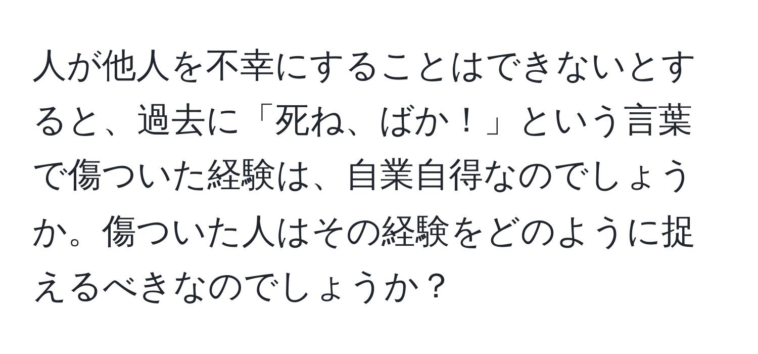 人が他人を不幸にすることはできないとすると、過去に「死ね、ばか！」という言葉で傷ついた経験は、自業自得なのでしょうか。傷ついた人はその経験をどのように捉えるべきなのでしょうか？