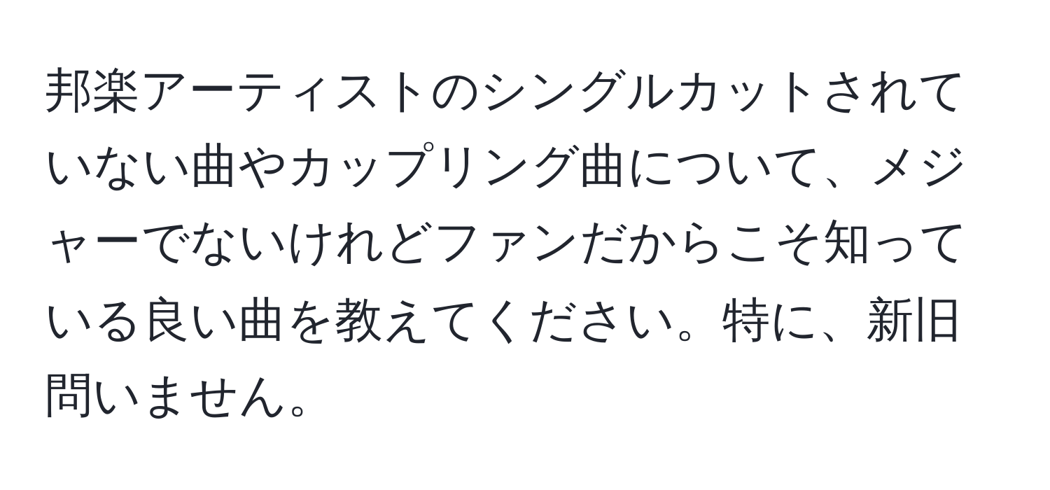 邦楽アーティストのシングルカットされていない曲やカップリング曲について、メジャーでないけれどファンだからこそ知っている良い曲を教えてください。特に、新旧問いません。