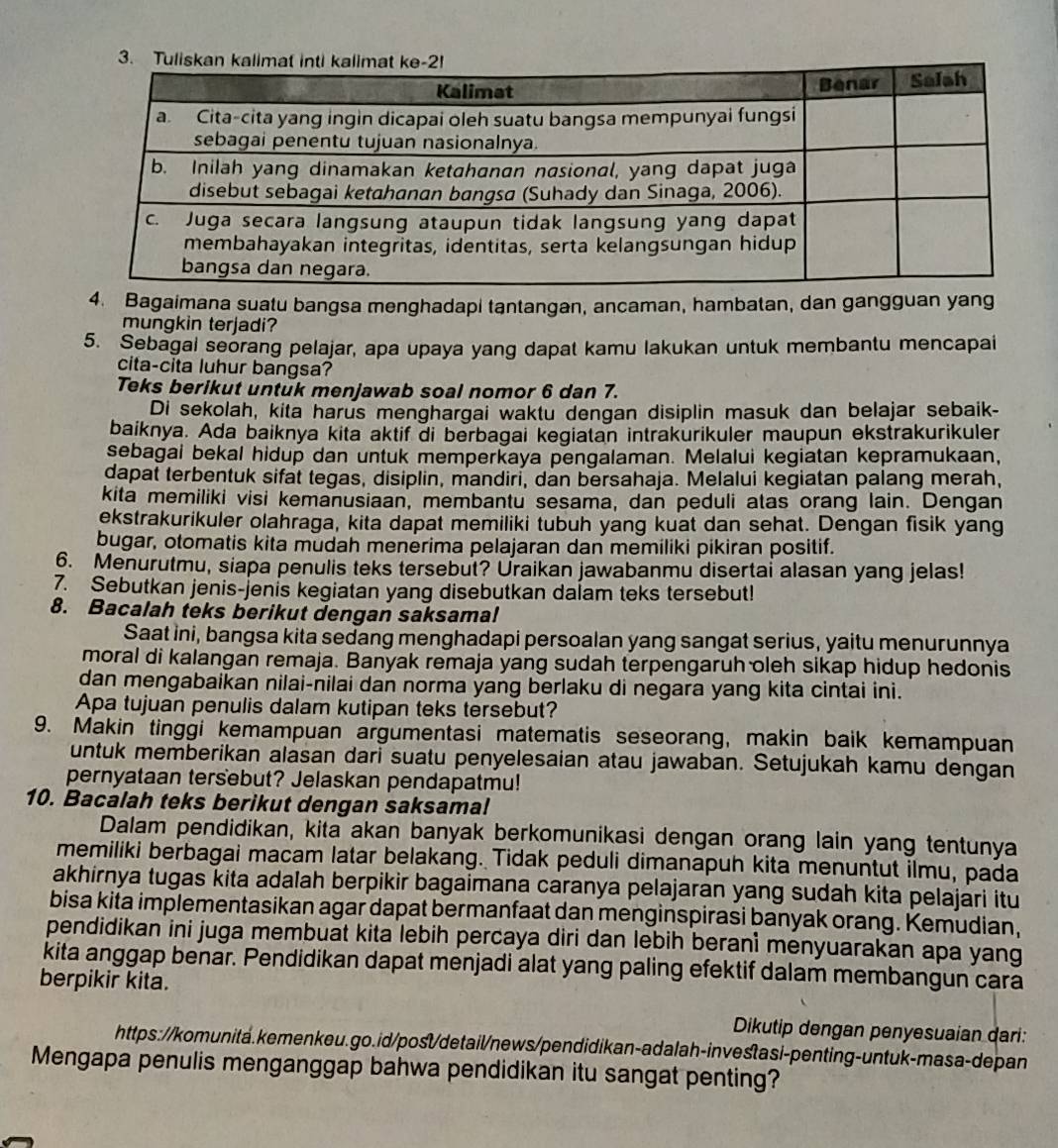 Bagaimana suatu bangsa menghadapi tantangan, ancaman, hambatan, dan gangguan yang
mungkin terjadi?
5. Sebagal seorang pelajar, apa upaya yang dapat kamu lakukan untuk membantu mencapai
cita-cita luhur bangsa?
Teks berikut untuk menjawab soal nomor 6 dan 7.
Di sekolah, kita harus menghargai waktu dengan disiplin masuk dan belajar sebaik-
baiknya. Ada baiknya kita aktif di berbagai kegiatan intrakurikuler maupun ekstrakurikuler
sebagai bekal hidup dan untuk memperkaya pengalaman. Melalui kegiatan kepramukaan,
dapat terbentuk sifat tegas, disiplin, mandiri, dan bersahaja. Melalui kegiatan palang merah,
kita memiliki visi kemanusiaan, membantu sesama, dan peduli atas orang lain. Dengan
ekstrakurikuler olahraga, kita dapat memiliki tubuh yang kuat dan sehat. Dengan fisik yang
bugar, otomatis kita mudah menerima pelajaran dan memiliki pikiran positif.
6. Menurutmu, siapa penulis teks tersebut? Uraikan jawabanmu disertai alasan yang jelas!
7. Sebutkan jenis-jenis kegiatan yang disebutkan dalam teks tersebut!
8. Bacalah teks berikut dengan saksama!
Saat ini, bangsa kita sedang menghadapi persoalan yang sangat serius, yaitu menurunnya
moral di kalangan remaja. Banyak remaja yang sudah terpengaruh oleh sikap hidup hedonis
dan mengabaikan nilai-nilai dan norma yang berlaku di negara yang kita cintai ini.
Apa tujuan penulis dalam kutipan teks tersebut?
9. Makin tinggi kemampuan argumentasi matematis seseorang, makin baik kemampuan
untuk memberikan alasan dari suatu penyelesaian atau jawaban. Setujukah kamu dengan
pernyataan tersebut? Jelaskan pendapatmu!
10. Bacalah teks berikut dengan saksamal
Dalam pendidikan, kita akan banyak berkomunikasi dengan orang lain yang tentunya
memiliki berbagai macam latar belakang. Tidak peduli dimanapuh kita menuntut ilmu, pada
akhirnya tugas kita adalah berpikir bagaimana caranya pelajaran yang sudah kita pelajari itu
bisa kita implementasikan agar dapat bermanfaat dan menginspirasi banyak orang. Kemudian,
pendidikan ini juga membuat kita lebih percaya diri dan lebih berani menyuarakan apa yang
kita anggap benar. Pendidikan dapat menjadi alat yang paling efektif dalam membangun cara
berpikir kita.
Dikutip dengan penyesuaian dari:
https://komunita.kemenkeu.go.id/post/detail/news/pendidikan-adalah-investasi-penting-untuk-masa-depan
Mengapa penulis menganggap bahwa pendidikan itu sangat penting?