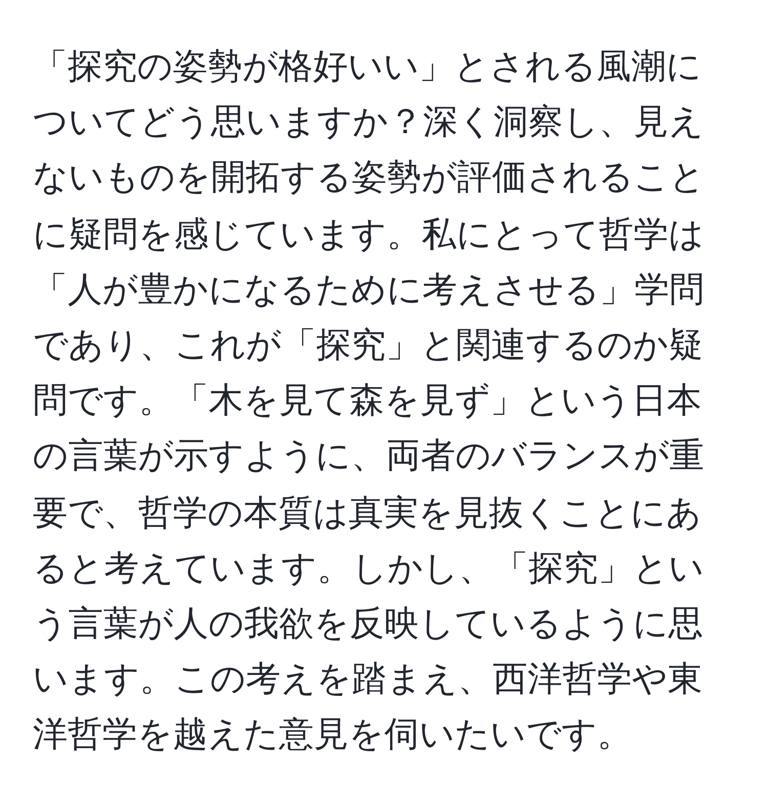 「探究の姿勢が格好いい」とされる風潮についてどう思いますか？深く洞察し、見えないものを開拓する姿勢が評価されることに疑問を感じています。私にとって哲学は「人が豊かになるために考えさせる」学問であり、これが「探究」と関連するのか疑問です。「木を見て森を見ず」という日本の言葉が示すように、両者のバランスが重要で、哲学の本質は真実を見抜くことにあると考えています。しかし、「探究」という言葉が人の我欲を反映しているように思います。この考えを踏まえ、西洋哲学や東洋哲学を越えた意見を伺いたいです。