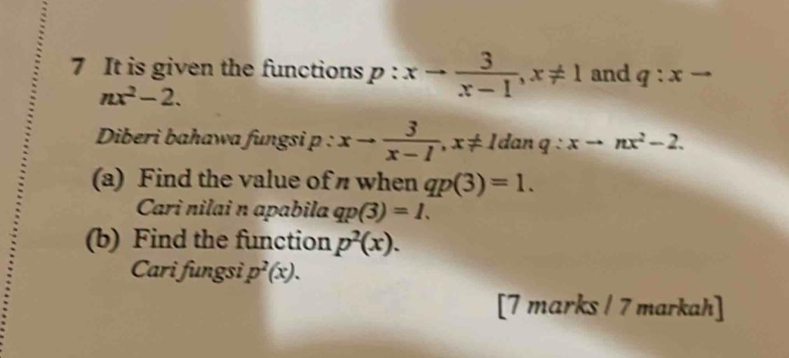 It is given the functions p:xto  3/x-1 , x!= 1 and q:xto
nx^2-2. 
Diberi bahawa fungsi p : xto  3/x-1 , x!= 1danq : xto nx^2-2. 
(a) Find the value of when qp(3)=1. 
Cari nilai n apabila qp(3)=1. 
(b) Find the function p^2(x). 
Cari fungsi, p^2(x). 
[7 marks / 7 markah]