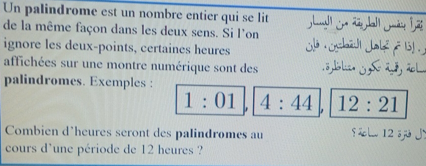 Un palindrome est un nombre entier qui se lit 
de la même façon dans les deux sens. Si l'on j ysbād Joké f11 . 
ignore les deux-points, certaines heures 
affichées sur une montre numérique sont des 8 Bl. j S a, ã l. 
palindromes. Exemples :
1:01 4:44 12:21
Combien d'heures seront des palindromes au S üelw 12 sj Jì 
cours d’une période de 12 heures ?