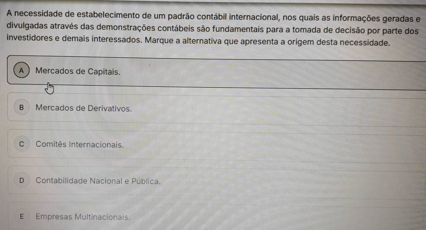 A necessidade de estabelecimento de um padrão contábil internacional, nos quais as informações geradas e
divulgadas através das demonstrações contábeis são fundamentais para a tomada de decisão por parte dos
investidores e demais interessados. Marque a alternativa que apresenta a origem desta necessidade.
A Mercados de Capitais.
B Mercados de Derivativos.
C Comitês Internacionais.
D Contabilidade Nacional e Pública.
E Empresas Multinacionais.