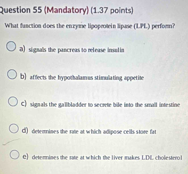 (Mandatory) (1.37 points)
What function does the enzyme lipoprotein lipase (LPL) perform?
a) signals the pancreas to release insulin
b) affects the hypothalamus stimulating appetite
C) signals the gallbladder to secrete bile into the small intestine
d) determines the rate at which adipose cells store fat
e) determines the rate at which the liver makes LDL cholestero1