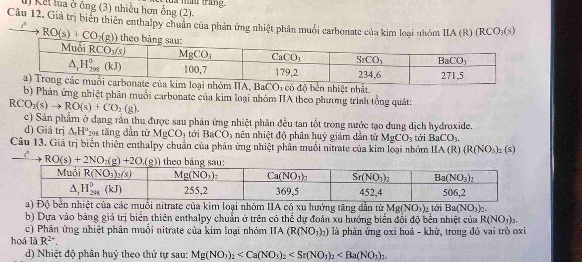 là mẫu trắng.
u) Kết tủa ở ông (3) nhiều hơn ống (2).
Câu 12. Giá trị biển thiên enthalpy chuân của phản ứng nhiệt phân muối carbonate của kim loại nhóm IIA(R)(RCO_3(s)
RO(s)+CO_2(g))
kim loại nhóm IIA, BaCO_3 có độ bền nhiệt nhất.
b) Phản ứng nhiệt phân muối carbonate của kim loại nhóm IIA theo phương trình tổng quát:
RCO_3(s)to RO(s)+CO_2(g).
c) Sản phẩm ở dạng rắn thu được sau phản ứng nhiệt phân đều tan tốt trong nước tạo dung dịch hydroxide.
d) Giá trị △ _rH° 29 tăng dần từ MgCO_3 tới BaCO_3 nên nhiệt độ phân huỷ giảm dần từ MgCO_3 tới BaCO_3.
Câu 13. Giả trị biển thiên enthalpy chuẩn của phản ứng nhiệt phần muối nitrate của kim loại nhóm IIA (R) (R(NO_3)_2(s)
t^0 RO(s)+2NO_2(g)+2O_2(g)) theo bảng sa
a) Độ bền nhiệt của các muối nitrate của kim loại nhóm IIA có xu hướng tăng dần từ Mg(NO_3) 2 tới Ba(NO_3)_2.
b) Dựa vào bảng giá trị biển thiên enthalpy chuẩn ở trên có thể dự đoán xu hướng biến đổi độ bền nhiệt của R(NO_3)_2.
c) Phản ứng nhiệt phân muối nitrate của kim loại nhóm IIA (R(NO_3)_2) là phản ứng oxi hoá - khử, trong đó vai trò oxi
hoá là R^(2+).
d) Nhiệt độ phân huỷ theo thứ tự sau: Mg(NO_3)_2