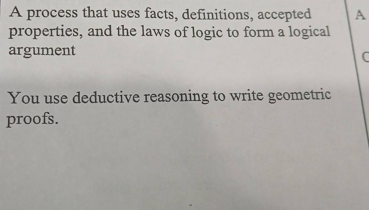 A process that uses facts, definitions, accepted A 
properties, and the laws of logic to form a logical 
argument 
( 
You use deductive reasoning to write geometric 
proofs.