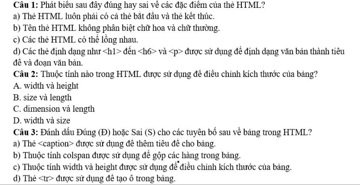 Phát biểu sau đây đúng hay sai về các đặc điểm của thẻ HTML?
a) Thẻ HTML luôn phải có cả thẻ bắt đầu và thẻ kết thúc.
b) Tên thẻ HTML không phân biệt chữ hoa và chữ thường.
c) Các thẻ HTML có thể lồng nhau.
d) Các thẻ định dạng như đến vdot a được sử dụng để định dạng văn bản thành tiêu
đề và đoạn văn bản.
Câu 2: Thuộc tính nào trong HTML được sử dụng đề điều chinh kích thước của bảng?
A. width và height
B. size và length
C. dimension và length
D. width và size
Cầu 3: Đánh dấu Đúng (Đ) hoặc Sai (S) cho các tuyên bố sau về bảng trong HTML?
a) Thẻ được sử dụng để thêm tiêu đề cho bảng.
b) Thuộc tính colspan được sử dụng để gộp các hàng trong bảng.
c) Thuộc tính width và height được sử dụng để điều chỉnh kích thước của bảng.
d) Thẻ được sử dụng để tạo ô trong bảng.