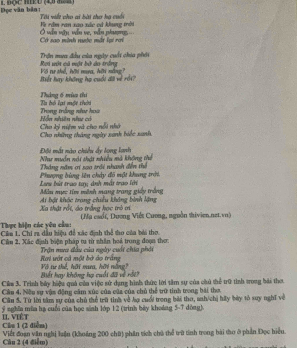 ĐQC HIEU (4,0 điểm)
Đọc văn bản :
Tôi viết cho ai bài thơ hạ cuối
Ve rầm ran xao xác cả khung trời
Ô vẫn vậy, vẫn ve, vẫn phượng,...
Có sao mình nước mắt lại rơi
Trận mưa đầu của ngày cuối chia phới
Rơi vớt cả một bờ áo trắng
Vô tư thể, hời mưa, hỡi năng?
Biết hay không hạ cuối đã về rồi?
Tháng 6 mùa thi
Ta bỏ lại một thời
Trong trắng như hoa
Hồn nhiên như có
Cho kỷ niệm và cho nỗi nhớ
Cho những tháng ngày xanh biếc xanh.
Đôi mắt nào chiều ấy long lanh
Như muốn nói thật nhiều mà không thể
Tháng năm ơi sao trồi nhanh đến thể
Phượng bùng lên chảy đỏ một khung trời.
Lưu bút trao tay, ảnh mắt trao lời
Màu mực tim mênh mang trang giấy trắng
Ai bật khóc trong chiều không bình lặng
Xa thật rồi, áo trắng học trò ơi.
(Hạ cuối, Dương Viết Cương, nguồn thivien.net.vn)
Thực hiện các yêu cầu:
Câu 1. Chỉ ra dầu hiệu đề xác định thể thơ của bài thơ.
Câu 2. Xác định biện pháp tu từ nhân hoả trong đoạn thơ:
Trận mưa đầu của ngày cuối chia phối
Rơi ướt cả một bờ áo trắng
Vô tư thế, hỡi mưa, hỡi nắng?
Biết hay không hạ cuối đã về rồi?
Câu 3. Trình bảy hiệu quả của việc sử dụng hình thức lời tâm sự của chủ thể trữ tình trong bài thơ.
Câu 4. Nêu sự vận động cảm xúc của của của chủ thể trữ tình trong bài thơ.
Câu 5. Từ lời tâm sự của chủ thể trữ tình về hạ cuối trong bài thơ, anh/chị hãy bày tỏ suy nghĩ về
ý nghĩa mùa hạ cuối của học sinh lớp 12 (trình bày khoảng 5-7 dòng).
II. VIÉt
Câu 1 (2 điểm)
Viết đoạn văn nghị luận (khoảng 200 chữ) phân tích chủ thể trữ tình trong bài thơ ở phần Đọc hiều.
Câu 2 (4 điểm)