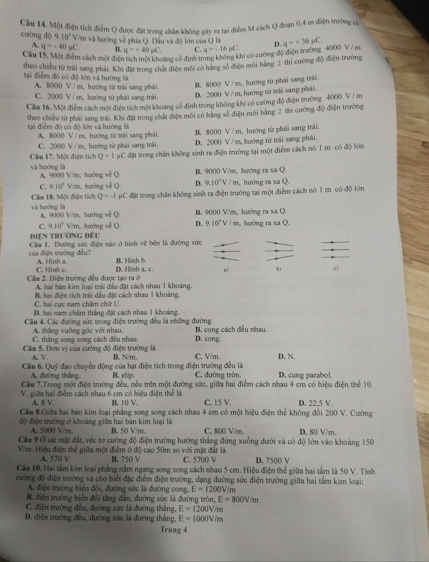 Một điện tích điểm Q được đặt trong chân không gây ra tại điểm M cách Q đoạn 0,4 m điện trường có
cường độ 9.10^5 V/m và hướng về phía Q. Dấu và độ lớn của Q là D. q=+36mu C.
A. q=-40mu C.
B. q=+40mu C. C. q=-16mu C.
Câu 15. Một điểm cách một điện
bảng cố định trẻ
cí có cường độ điện trường 4000 V / m
theo chiều từ trái sang phải. Khi đặt trong chất điện môi có hằng số điện môi bằng 2 thì cường độ điện trường
tại điểm đó có độ lớn và hướng là
A. 8000 V / m, hướng từ trái sang phải.
B. 8000 V / m, hướng từ phải sang trái.
C. 2000 V / m, hướng từ phải sang trái.
D. 2000 V / m, hướng từ trái sang phải.
Câu 16. Một điểm cách một điện tích một khoảng cố định trong không khí có cường độ điện trường 4000 V / m
theo chiều từ phải sang trái. Khi đặt trong chất điện môi có hằng số điện môi bằng 2 thì cường độ điện trường
tại điểm đó có độ lớn và hướng là
A. 8000 V / m, hướng từ trái sang phải. B. 8000 V / m, hướng từ phải sang trái.
C. 2000 V / m, hướng từ phải sang trái. D. 2000 V / m, hướng từ trái sang phải.
Câu 17. Một điện tích Q=1 pC đặt trong chân không sinh ra điện trường tại một điểm cách nó 1 m có độ lớn
và hướng là
A. 9000 V/m, hướng về Q. B. 9000 V/m, hướng ra xa Q.
D. 9.10^9V/m
C. 9.10^9V/m h, hướng về Q. , hướng ra xa Q.
Câu 18. Một điện tích Q=-1 μC đặt trong chân không sinh ra điện trường tại một điểm cách nó 1 m có độ lớn
và hướng là
A. 9000 V/m, hướng về Q. B. 9000 V/m, hướng ra xa Q.
D. 9.10^9V/m
C. 9.10^9 V/m, hướng về Q. , hướng ra xa Q.
đIỆN TRườNG ĐÈU
Câu 1. Đường sức điện nào ở hình vẽ bên là đường sức
của điện trường đều?
A. Hình a. B. Hình b.
a)
C. Hình c. D. Hình a, c. b) c)
Câu 2. Điện trường đều được tạo ra ở
A. hai bản kim loại trái đấu đặt cách nhau 1 khoảng.
B. hai điện tích trái dấu đặt cách nhau 1 khoảng.
C. hai cực nam châm chữ U.
D. hai nam châm thăng đặt cách nhau 1 khoảng.
Câu 4. Các đường sức trong điện trường đều là những đường
A. thằng vuông góc với nhau. B. cong cách đều nhau.
C. thắng song song cách đều nhau. D. cong.
Câu 5. Đơn vị của cường độ điện trường là
A. V. B. N/m. C. V/m. D. N.
Câu 6. Quỹ đạo chuyển động của hạt điện tích trong điện trường đều là
A. đường thăng. B. elip. C. đường tròn. D. cung parabol.
Câu 7.Trong một điện trường đều, nếu trên một đường sức, giữa hai điểm cách nhau 4 cm có hiệu điện thế 10
Vị giữa hai điểm cách nhau 6 cm có hiệu điện thể là
A. 8 V. B. 10 V. C. 15 V. D. 22,5 V.
Câu 8.Giữa hai bản kim loại phẳng song song cách nhau 4 cm có một hiệu điện thế không đồi 200 V. Cường
độ điện trường ở khoảng giữa hai bản kim loại là
A. 5000 V/m. B. 50 V/m. C. 800 V/m. D. 80 V/m.
Câu 9 Ở sát mặt đất, véc tơ cường độ điện trường hướng thắng đứng xuống dưới và có độ lớn vào khoảng 150
V/m. Hiệu điện thế giữa một điểm ở độ cao 50m so với mặt đất là
A. 570 V B. 750 V C. 5700 V D. 7500 V
Câu 10. Hai tấm kim loại phẳng nằm ngang song song cách nhau 5 cm. Hiệu điện thế giữa hai tấm là 50 V. Tính
đường độ điện trường và cho biết đặc điểm điện trường, dạng đường sức điện trường giữa hai tấm kim loại:
A. điện trường biến đổi, đường sức là đường cong, E=1200V/m
B. điện trường biến đổi tăng dần, đường sức là đường tròn, E=800V/m
C. điện trường đều, đường sức là đường thắng, E=1200V/m
D. điện trường đều, đường sức là đường thắng, E=1000V/m
Trang 4