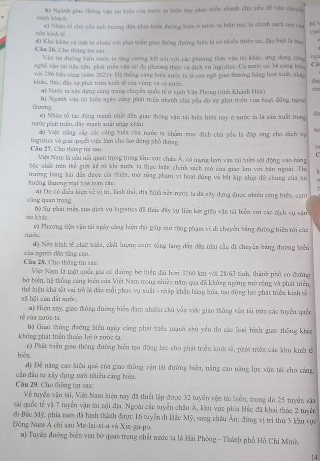 Ngành giao thông vận tại biến của nước ta hiện nay phát triển nhanh chú yếu để vận chuyếg
hành khách
c) Nhân tổ chú yêu ảnh hướng đến phát triển đường biên ở nước ta hiện nay là chính sách mở của b) 
nền kinh tế
d) Khó khân về mật tự nhiên với phát triển giao thông đường biển là có nhiều thiên tai, đặc biệt là bão vịnl
Câu 26. Cho thông tin sau:
Vận tài đường biển nước ta tăng cường kết nổi với các phương thức vận tài khác, ứng dụng công ngá
nghệ vận tài tiên tiên, phát triển vận tài đa phương thức và dịch vụ logistics. Cá nước có 34 cáng biển Cá
với 296 bên cảng (năm 2021). Hệ thống cáng biên nước ta là cừa ngô giao thương hàng hoá xuất, nhập đáp
khâu, thúc đây sự phát triển kinh tế của vùng và cá nước.
a) Nước ta xây dựng cảng trung chuyển quốc tế ở vịnh Vân Phong (tỉnh Khánh Hòa). nin
b) Ngành văn tài biển ngày cáng phát triển nhanh chủ yểu do sự phát triển của hoạt động ngoại
thương
c) Nhân tổ tác động mạnh nhất đến giao thông vận tải biển hiện nay ở nước ta là sân xuất trong du
nước phát triển, đây mạnh xuất nhập khâu.
d) Việc năng cấp các cảng biên của nước ta nhằm mục đích chù yểu là đập ứng cho dịch vụ
hé
logistics và giải quyết việc làm cho lao động phố thông.
Câu 27. Cho thông tin sau C
Việt Nam là cầu nổi quan trọng trong khu vực châu Á, có mạng lưới vận tải biển sôi động vào hàng
bậc nhất trên thể giới kể từ khi nước ta thực hiện chính sách mở cừa giao lưu với bên ngoài. Thị k
trường hàng hải dẫn được cải thiện, mở rộng phạm vi hoạt động và bắt kịp nhịp độ chung của xu
hướng thương mại hỏa toàn cầu.
a) Do có điều kiện về vị trí, lãnh thổ, địa hình nên nước ta đã xây dựng được nhiều cảng biển, cụm
cảng quan trọng.
b) Sự phát triển của dịch vụ logistics đã thúc đầy sự liên kết giữa vận tài biển với các dịch vụ vận
tải khác.
c) Phương tiện vận tài ngày cảng hiện đại giúp mở rộng phạm vi di chuyển bằng đường biển tới các
nước.
d) Nền kinh tế phát triển, chất lượng cuộc sống tăng dẫn đền nhu cầu di chuyên bằng đường biển
của người dân tăng cao.
Câu 28. Cho thông tin sau:
Việt Nam là một quốc gia có đường bờ biên dài hơn 3260 km với 28/63 tinh, thành phố có đường
bờ biển, hệ thống cảng biển của Việt Nam trong nhiều năm qua đã không ngừng mở rộng và phát triển,
thể hiện khá tốt vai trò là đầu mối phục vụ xuất - nhập khẩu hàng hóa, tạo động lực phát triển kinh tế -
xã hội của đất nước.
a) Hiện nay, giao thông đường biển đám nhiệm chủ yểu việc giao thông vận tải trên các tuyển quốc
tế của nước ta.
b) Giao thông đường biển ngảy cảng phát triển mạnh chù yều do các loại hình giao thông khác
không phát triển thuận lợi ở nước ta.
c) Phát triển giao thông đường biển tạo động lực cho phát triển kinh tế, phát triển các khu kinh tế
biển.
d) Để nãng cao hiệu quả của giao thông vận tải đường biển, nâng cao năng lực vận tải cho cảng,
cần đầu tư xây dựng mới nhiều cảng biển.
Câu 29. Cho thông tin sau:
Về tuyển vận tải, Việt Nam hiện nay đã thiết lập được 32 tuyển vận tải biển, trong đó 25 tuyển vận
tải quốc tế và 7 tuyển vận tải nội địa. Ngoài các tuyển châu Á, khu vực phía Bắc đã khai thác 2 tuyển
đi Bắc Mỹ, phía nam đã hình thành được 16 tuyển đi Bắc Mỹ, sang châu Âu; đứng vị trí thứ 3 khu vực
Đông Nam Á chi sau Ma-lai-xi-a và Xin-ga-po.
a) Tuyển đường biển ven bờ quan trọng nhất nước ta là Hải Phòng - Thành phố Hồ Chi Minh.
14