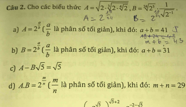 Cho các biểu thức A=sqrt(2· sqrt [3]2· sqrt [4]2), B=sqrt[24](2^5).:_ ]
sqrt(2^(-1))
a) A=2^(frac a)b( a/b  là phân số tối giản), khi đó: a+b=41
b) B=2^(frac a)b( a/b  là phân số tối giản), khi đó: a+b=31
c) A-Bsqrt(5)=sqrt(5)
d) A. B=2^(frac m)n( m/n  là phân số tối giản), khi đó: m+n=29
(sqrt(5))^sqrt(5)+2 □  -2-sqrt(5)